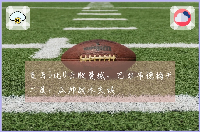 皇马3比0击败曼城，巴尔韦德梅开二度，瓜帅战术失误