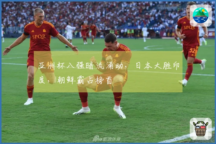 亚洲杯八强暗流涌动，日本大胜印度，朝鲜霸占榜首