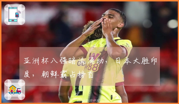 亚洲杯八强暗流涌动，日本大胜印度，朝鲜霸占榜首