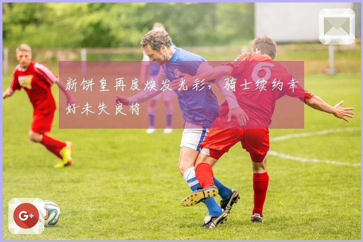 新饼皇再度焕发光彩，骑士续约幸好未失良将