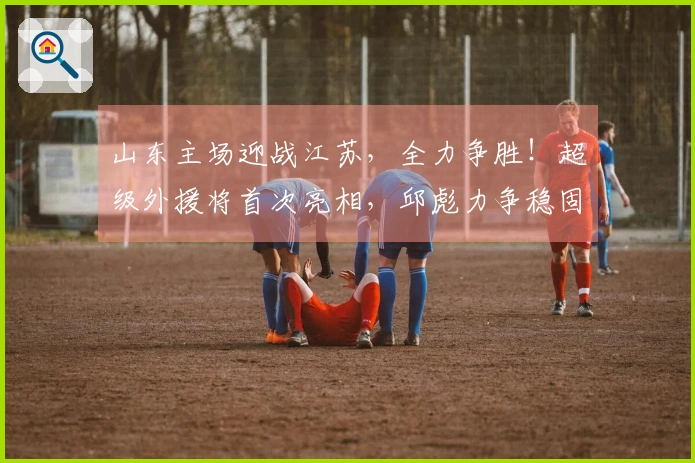 山东主场迎战江苏，全力争胜！超级外援将首次亮相，邱彪力争稳固前四位置