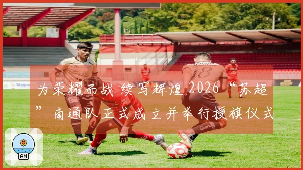 为荣耀而战 续写辉煌 2026“苏超”南通队正式成立并举行授旗仪式