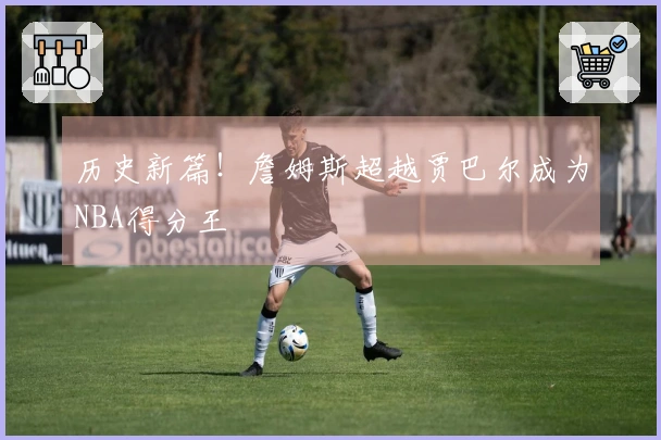 历史新篇！詹姆斯超越贾巴尔成为NBA得分王