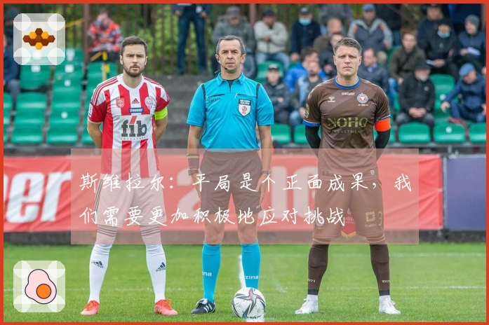 斯维拉尔：平局是个正面成果，我们需要更加积极地应对挑战