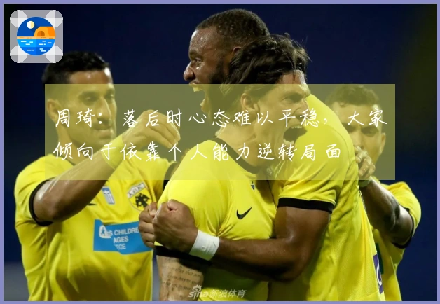 周琦：落后时心态难以平稳，大家倾向于依靠个人能力逆转局面