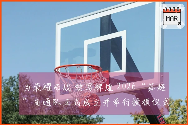 为荣耀而战 续写辉煌 2026“苏超”南通队正式成立并举行授旗仪式