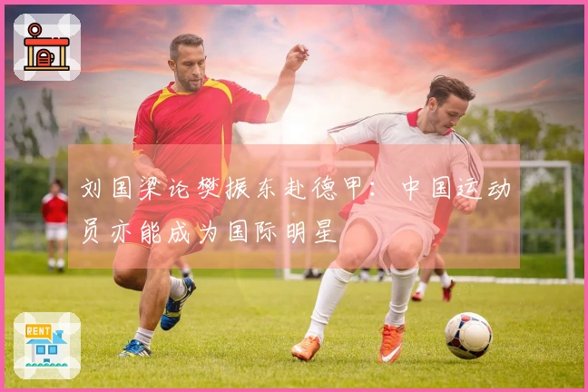 刘国梁论樊振东赴德甲：中国运动员亦能成为国际明星