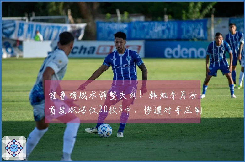 宫鲁鸣战术调整失利！韩旭李月汝首发双塔仅20投5中，惨遭对手压制成败分析