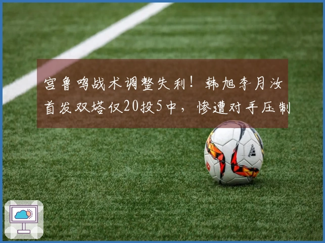 宫鲁鸣战术调整失利！韩旭李月汝首发双塔仅20投5中，惨遭对手压制成败分析