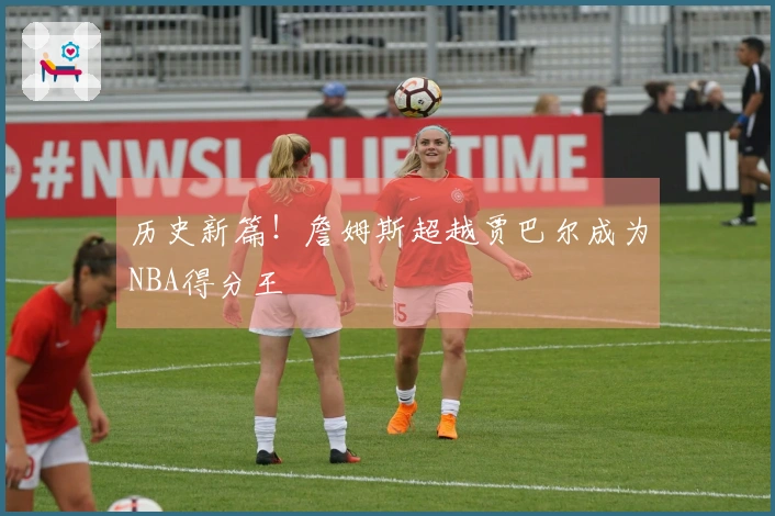 历史新篇！詹姆斯超越贾巴尔成为NBA得分王