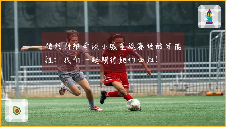 德约科维奇谈小威重返赛场的可能性：我们一起期待她的回归！