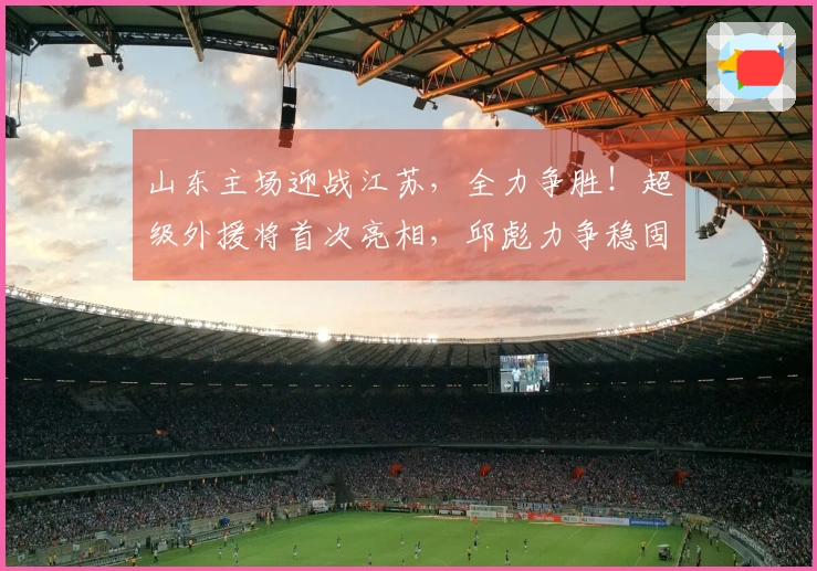 山东主场迎战江苏，全力争胜！超级外援将首次亮相，邱彪力争稳固前四位置