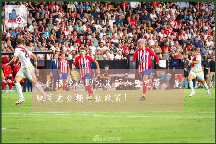 拉什福德以19万周薪加盟巴萨，曼联同意分期付款政策！